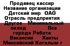 Продавец-кассир › Название организации ­ Детский мир, ОАО › Отрасль предприятия ­ Другое › Минимальный оклад ­ 27 000 - Все города Работа » Вакансии   . Ханты-Мансийский,Когалым г.